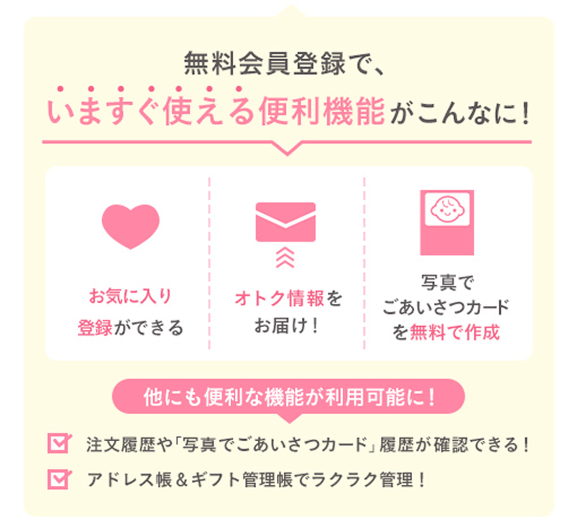 無料会員登録でいますぐ使える便利機能がこんなに！_お気に入り登録ができる・オトク情報をお届け・写真でごあいさつカードを無料で作成・注文履歴や写真でごあいさつカード履歴が確認できる・アドレス帳やギフト管理帳でラクラク管理