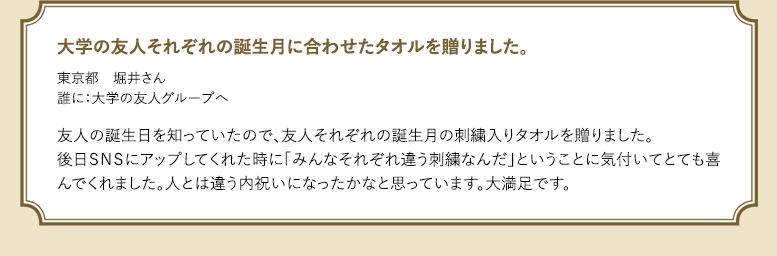 大学の友人それぞれの誕生月に合わせたタオルを贈りました。東京都 堀井さん 誰に:大学の友人グループへ 友人の誕生日を知っていたので、友人それぞれの誕生月の刺繍入りタオルを贈りました。後日SNSにアップしてくれた時に「みんなそれぞれ違う刺繍なんだ」ということに気付いてとても喜んでくれました。人とは違う内祝いになったかなと思っています。大満足です。