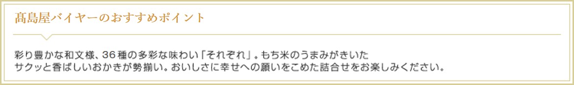 高島屋オンラインストアバイヤーのおすすめポイント 彩り豊かな和文様、37種の多彩な味わい「それぞれ」。もち米のうまみがきいたサクッと香ばしいおかきが勢揃い。おいしさに幸せへの願いをこめた詰合せをお楽しみください。