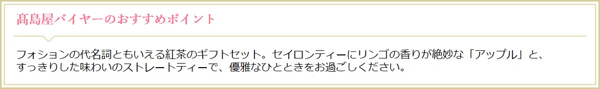 高島屋オンラインストアバイヤーのおすすめポイント フォションの代名詞といえる紅茶のギフトセット。セイロンティーにリンゴの香りが絶妙な「アップル」と、すっきりした味わいのストレートティで、優雅なひとときをお過ごしください。