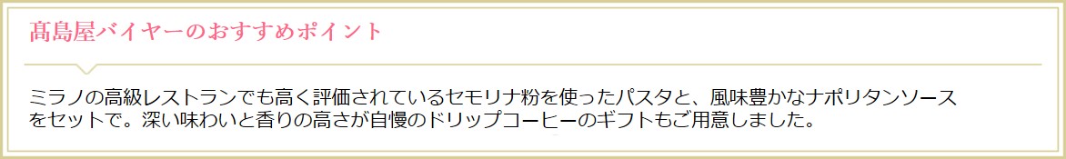 高島屋オンラインストアバイヤーのおすすめポイント ミラノの高級レストランでも高く評価されているセモリナ粉を使ったパスタと、風味豊かなナポリタンソースをセットで。深い味わいと香りの高さが自慢のドリップコーヒーのギフトもご用意しました。