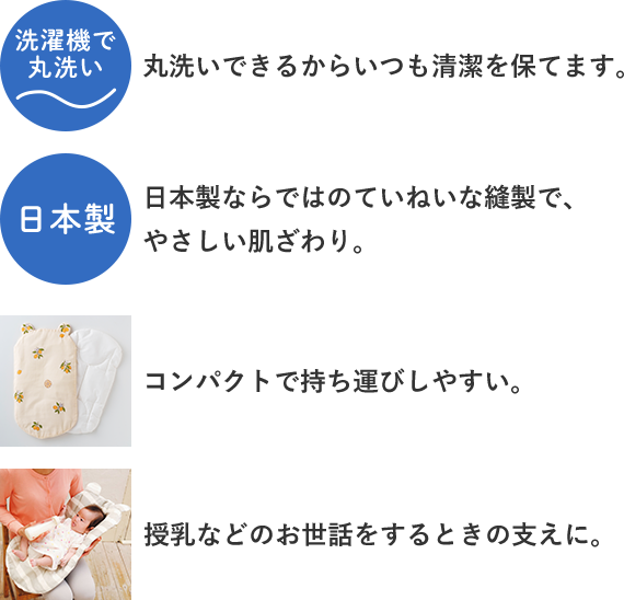 「丸洗いできるからいつも清潔を保てます。」「コンパクトで持ち運びやすい。」「日本製ならではのていねいな縫製で、やさしい肌触り。」「授乳するなどのお世話をするときの支えに。」
