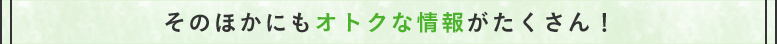 その他にもオトクな情報がたくさん！