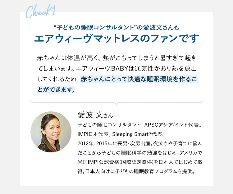 check1 “子どもの睡眠コンサルタント”の愛波文さんもエアウィーヴマットレスのファンです 赤ちゃんは体温が高く、熱がこもってしまうと暑すぎて起きてしまいます。エアウィーヴBABYは通気性があり熱を放出してくれるため、赤ちゃんにとって快適な睡眠環境を作ることができます。 愛波 文さん 子どもの睡眠コンサルタント。APSCアジア/インド代表。IMPI日本代表。Sleeping Smart代表。2012年、2015年に長男・次男出産。夜泣きや子育てに悩んだことから子どもの睡眠科学の勉強をはじめ、アメリカで米国IMPI公認資格(国際認定資格)を日本人ではじめて取得。日本人向けに子どもの睡眠教育プログラムを提供。