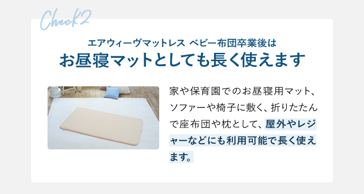check2 エアウィーヴマットレス ベビー布団卒業後はお昼寝マットとしても長く使えます 家や保育園でのお昼寝用マット、ソファーや椅子に敷く、折りたたんで座布団や枕として、屋外やレジャーなどにも利用可能で長く使えます。