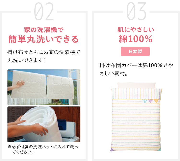 02 家の洗濯機で簡単丸洗いできる 掛け布団ともにお家の洗濯機で丸洗いできます! ※必ず付属の洗濯ネットに入れて洗ってください。 03 肌にやさしい綿100% 掛け布団カバーは綿100%でやさしい素材。
