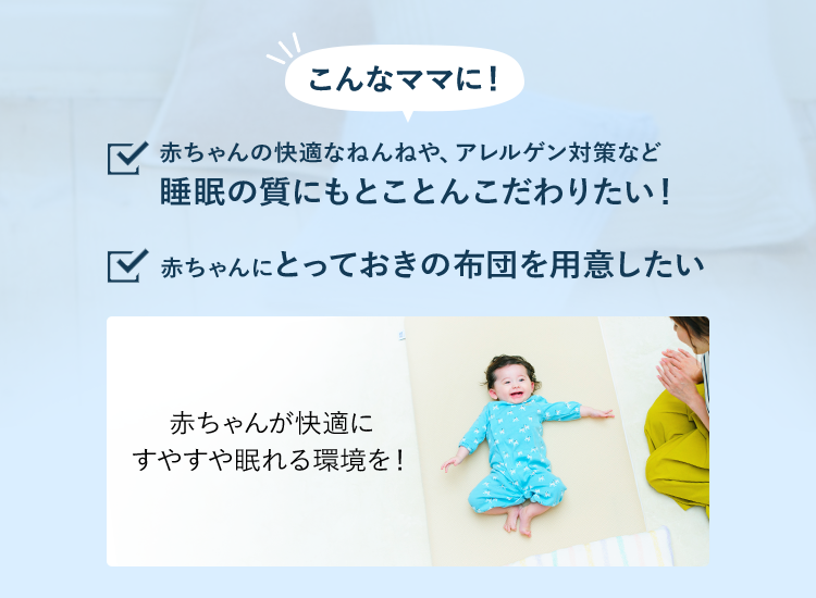 こんなママに!赤ちゃんの快適なねんねや、アレルゲン対策など睡眠の質にもとことんこだわりたい! 赤ちゃんにとっておきの布団を用意したい 赤ちゃんが快適にすやすや眠れる環境を!