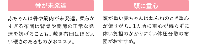 骨が未発達 赤ちゃんは骨や筋肉が未発達。柔らかすぎる布団は背骨や関節の正常な発達を妨げることも。敷き布団はほどよい硬さのあるものがおススメ。 頭に重心 頭が重い赤ちゃんはねんねのとき重心が偏りがち。1カ所に重心が偏らずに体い負担のかかりにくい体圧分散の布団がおすすめ。