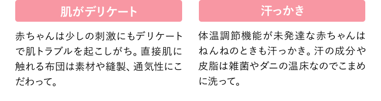 肌がデリケート 赤ちゃんは少しの刺激にもデリケートで肌トラブルを起こしがち。直接肌に触れる布団は素材や縫製、通気性にこだわって。 汗っかき 体温調節機能が未発達な赤ちゃんはねんねのときも汗っかき。汗の成分や皮脂は雑菌やダニの温床なのでこまめに洗って。
