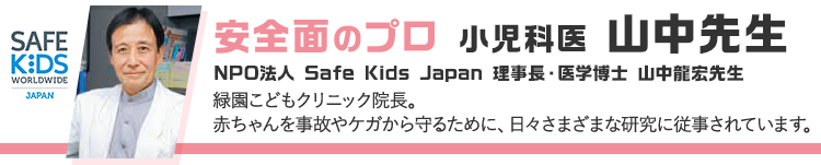 安全面のプロ 小児科医 山中先生 NPO法人 Safe Kids Japan 理事長・医学博士 山中龍宏先生 緑園こどもクリニック院長。赤ちゃんを事故やケガから守るために、日々さまざまな研究に従事されています。
