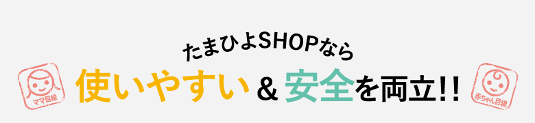ママ・パパがたまひよSHOPなら赤ちゃんが使いやすい&安全を両立!!