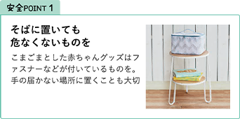 安全POINT1.そばに置いても危なくないものを こまごまとした赤ちゃんグッズはファスナーなどが付いているものを。手の届かない場所に置くことも大切