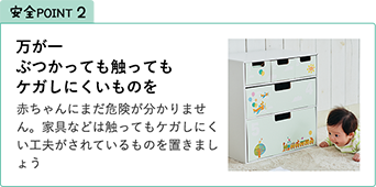 安全POINT2.万が一ぶつかっても触ってもケガしにくいものを 赤ちゃんにまだ危険が分かりません。家具などは触ってもケガしにくい工夫がされているものを置きましょう