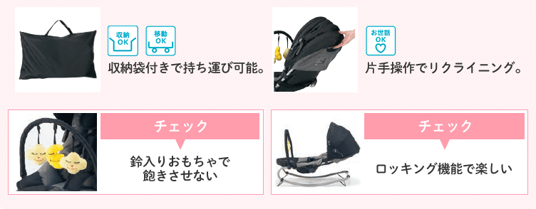収納力OK 移動OK 収納袋付きで持ち運び可能。 お世話OK 片手操作でリクライニング。 チェック 鈴入りおもちゃで飽きさせない ロッキング機能で楽しい