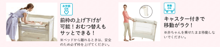 お世話OK 前枠の上げ下げが可能!おむつ替えもサッとできる!※ベッドから離れるときは、安全のため必ず枠を上げてください。 移動OK キャスター付きで移動がラク!※赤ちゃんを乗せたまま移動しないでください。