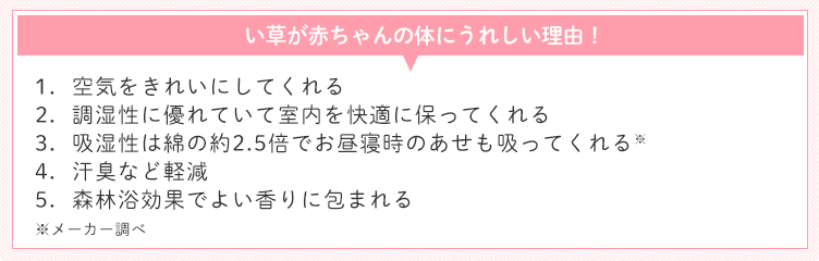 い草が赤ちゃんの体にうれしい理由! 1.空気をきれいにしてくれる 2.調湿性に優れていて室内を快適に保ってくれる 3.吸湿性は綿の約2.5倍でお昼寝時のあせも吸ってくれる※ 4.汗臭など軽減 5.森林浴効果でよい香りに包まれる ※メーカー調べ