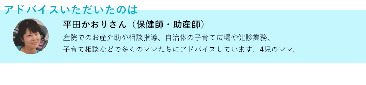 アドバイスいただいたのは 平田かおりさん(保健師・助産師) 産院でのお産介助や相談指導、自治体の子育て広場や健診業務、子育て相談などで多くのママたちにアドバイスしています。4児のママ。