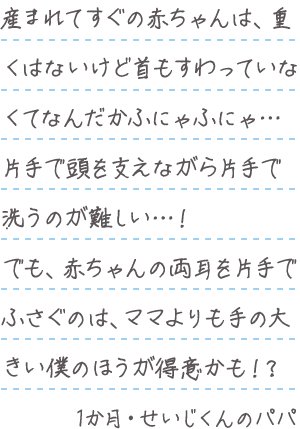 「産まれてすぐの赤ちゃんは、重くはないけど首もすわっていなくてなんだかふにゃふにゃ…片手で頭を支えながら片手で洗うのが難しい…!でも、赤ちゃんの両耳を片手でふさぐのは、ママよりも手の大きい僕のほうが得意かも!?」1か月・せいじくんのパパ