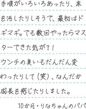 「手順がいろいろあったり、床を汚したりしそうで、最初はドギマギ。でも数回やったらマスターできた気が?!ウンチの臭いもだんだん変わったりして(笑)、なんだか成長を感じたりしました。」10か月・りなちゃんのパパ
