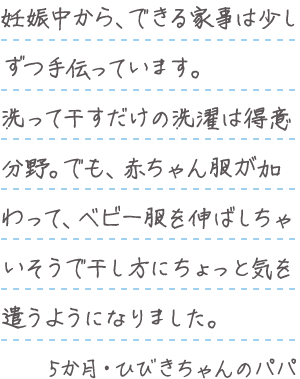 「妊娠中から、できる家事は少しずつ手伝っています。洗って干すだけの洗濯は得意分野。でも、赤ちゃん服が加わって、ベビー服を伸ばしちゃいそうで干し方にちょっと気を遣うようになりました。」5か月・ひびきちゃんのパパ