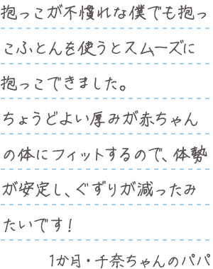 「抱っこが不慣れな僕でも抱っこふとんを使うとスムーズに抱っこできました。ちょうどよい厚みが赤ちゃんの体にフィットするので、体勢が安定し、ぐずりが減ったみたいです!」1か月・千奈ちゃんのパパ