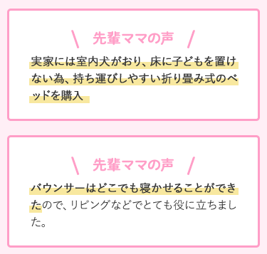 先輩ママの声 実家には室内犬がおり、床に子どもを置けない為、持ち運びしやすい折り畳み式のベッドを購入 バウンサーはどこでも寝かせることができたので、リビングなどでとても役に立ちました。