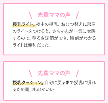 先輩ママの声 授乳ライト。夜中の授乳、おむつ替えに部屋のライトをつけると、赤ちゃんが一気に覚醒するので、明るさ調節ができ、時刻がわかるライトは便利だった。 授乳クッション。自宅に戻るまで授乳に慣れるため同じものがいい