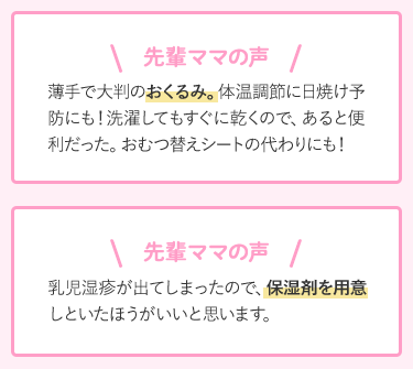 先輩ママの声 薄手で大判のおくるみ。体温調節に日焼け予防にも!洗濯してもすぐに乾くので、あると便利だった。おむつ替えシートの代わりにも! 乳児湿疹が出てしまったので、保湿剤を用意しといたほうがいいと思います。