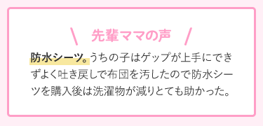 先輩ママの声 防水シーツ。うちの子はゲップが上手にできずよく吐き戻しで布団を汚したので防水シーツを購入後は洗濯物が減りとても助かった。