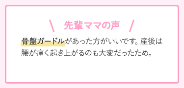 先輩ママの声 骨盤ガードルがあった方がいいです。産後は腰が痛く起き上がるのも大変だったため。