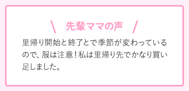 先輩ママの声 里帰り開始と終了とで季節が変わっているので、服は注意!私は里帰り先でかなり買い足しました。